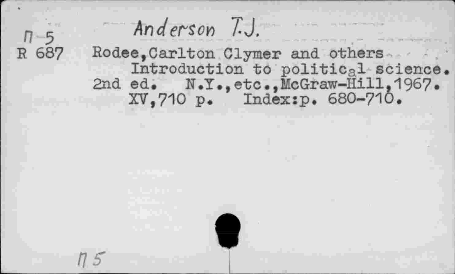 ﻿n	Anderson TJ.
R 687	Rodee,Carlton Clymer and others
Introduction to political science.
2nd ed.	N.Y.,etc.,McGraw-Hill.1967.
XV,710 p. Indexsp. 680-710.